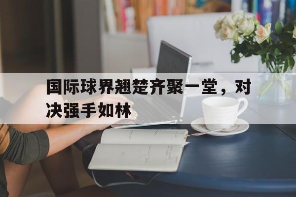 FB体育在线-国际球界翘楚齐聚一堂，对决强手如林的简单介绍